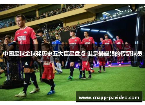 中国足球金球奖历史五大巨星盘点 谁是最耀眼的传奇球员