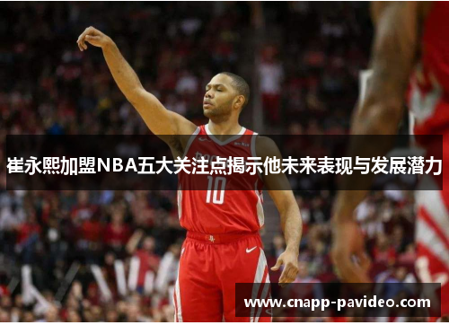 崔永熙加盟NBA五大关注点揭示他未来表现与发展潜力
