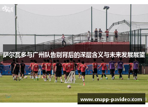 萨尔瓦多与广州队告别背后的深层含义与未来发展展望
