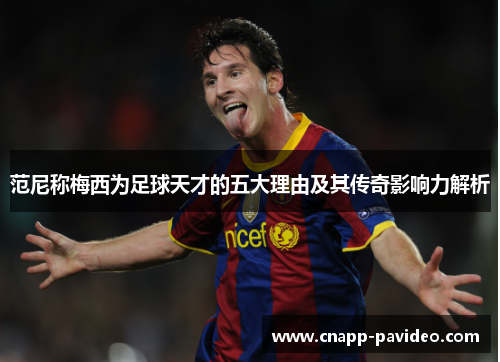 范尼称梅西为足球天才的五大理由及其传奇影响力解析