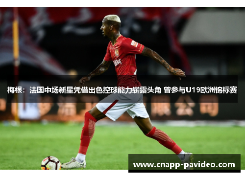 梅根：法国中场新星凭借出色控球能力崭露头角 曾参与U19欧洲锦标赛